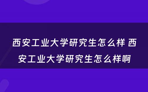 西安工业大学研究生怎么样 西安工业大学研究生怎么样啊