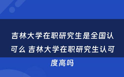 吉林大学在职研究生是全国认可么 吉林大学在职研究生认可度高吗