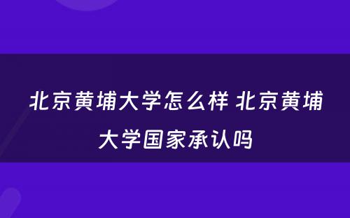 北京黄埔大学怎么样 北京黄埔大学国家承认吗