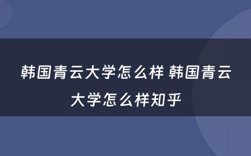 韩国青云大学怎么样 韩国青云大学怎么样知乎