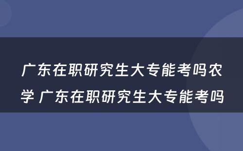 广东在职研究生大专能考吗农学 广东在职研究生大专能考吗