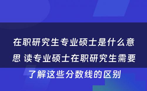 在职研究生专业硕士是什么意思 读专业硕士在职研究生需要了解这些分数线的区别