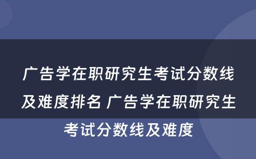 广告学在职研究生考试分数线及难度排名 广告学在职研究生考试分数线及难度