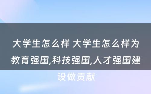 大学生怎么样 大学生怎么样为教育强国,科技强国,人才强国建设做贡献