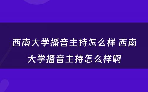 西南大学播音主持怎么样 西南大学播音主持怎么样啊