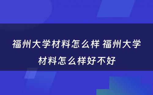 福州大学材料怎么样 福州大学材料怎么样好不好