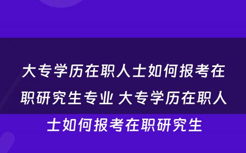 大专学历在职人士如何报考在职研究生专业 大专学历在职人士如何报考在职研究生