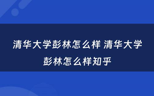 清华大学彭林怎么样 清华大学彭林怎么样知乎