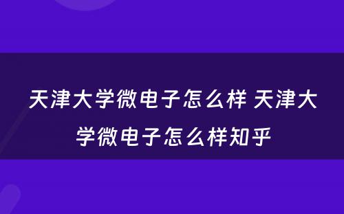 天津大学微电子怎么样 天津大学微电子怎么样知乎
