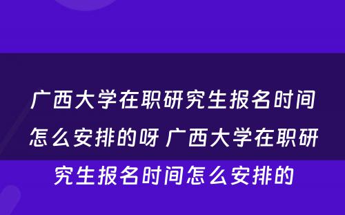 广西大学在职研究生报名时间怎么安排的呀 广西大学在职研究生报名时间怎么安排的