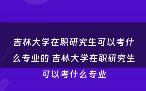 吉林大学在职研究生可以考什么专业的 吉林大学在职研究生可以考什么专业