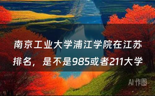 南京工业大学浦江学院在江苏排名，是不是985或者211大学