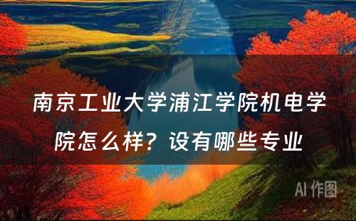 南京工业大学浦江学院机电学院怎么样？设有哪些专业