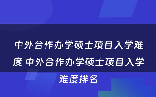 中外合作办学硕士项目入学难度 中外合作办学硕士项目入学难度排名