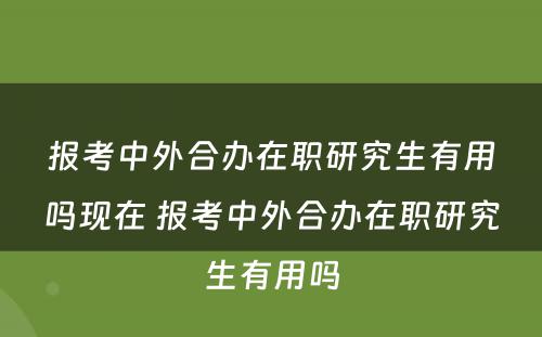 报考中外合办在职研究生有用吗现在 报考中外合办在职研究生有用吗