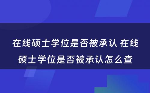 在线硕士学位是否被承认 在线硕士学位是否被承认怎么查