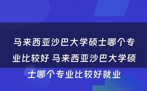 马来西亚沙巴大学硕士哪个专业比较好 马来西亚沙巴大学硕士哪个专业比较好就业