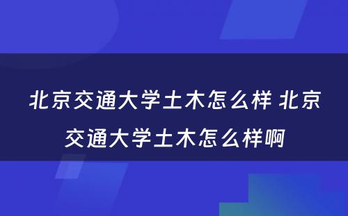 北京交通大学土木怎么样 北京交通大学土木怎么样啊