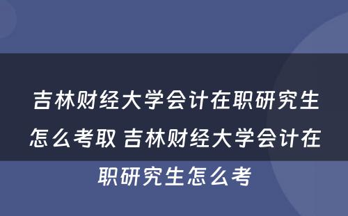 吉林财经大学会计在职研究生怎么考取 吉林财经大学会计在职研究生怎么考