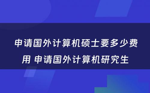 申请国外计算机硕士要多少费用 申请国外计算机研究生