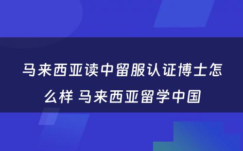 马来西亚读中留服认证博士怎么样 马来西亚留学中国