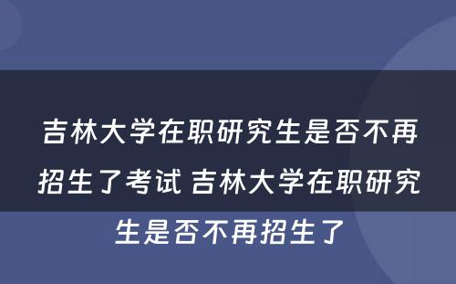 吉林大学在职研究生是否不再招生了考试 吉林大学在职研究生是否不再招生了