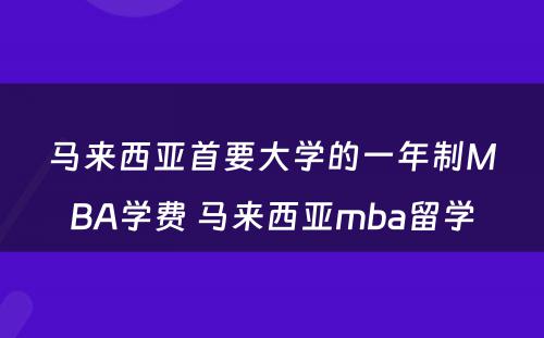 马来西亚首要大学的一年制MBA学费 马来西亚mba留学