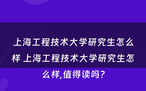 上海工程技术大学研究生怎么样 上海工程技术大学研究生怎么样,值得读吗?