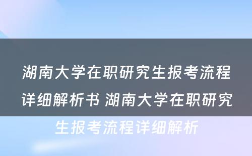 湖南大学在职研究生报考流程详细解析书 湖南大学在职研究生报考流程详细解析