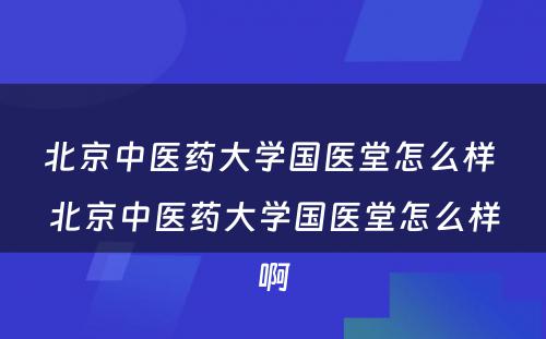 北京中医药大学国医堂怎么样 北京中医药大学国医堂怎么样啊