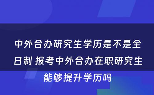 中外合办研究生学历是不是全日制 报考中外合办在职研究生能够提升学历吗