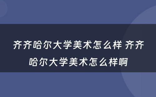 齐齐哈尔大学美术怎么样 齐齐哈尔大学美术怎么样啊