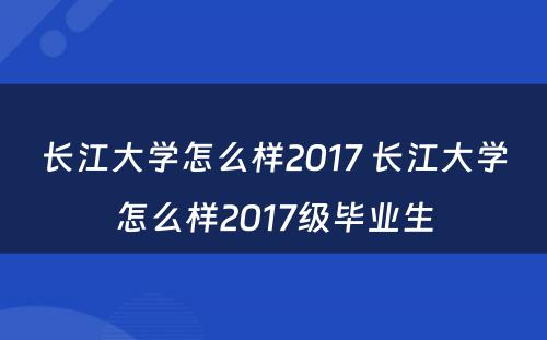 长江大学怎么样2017 长江大学怎么样2017级毕业生