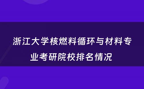 浙江大学核燃料循环与材料专业考研院校排名情况 