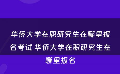 华侨大学在职研究生在哪里报名考试 华侨大学在职研究生在哪里报名