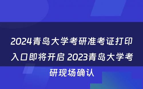 2024青岛大学考研准考证打印入口即将开启 2023青岛大学考研现场确认