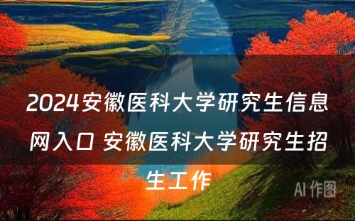 2024安徽医科大学研究生信息网入口 安徽医科大学研究生招生工作