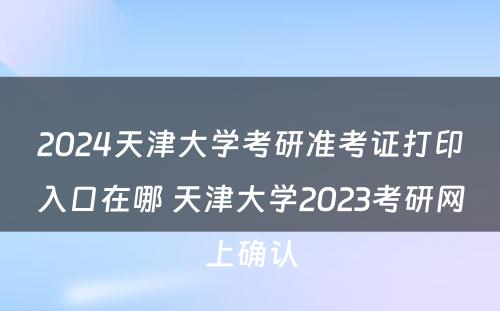 2024天津大学考研准考证打印入口在哪 天津大学2023考研网上确认