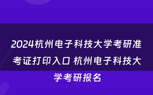 2024杭州电子科技大学考研准考证打印入口 杭州电子科技大学考研报名