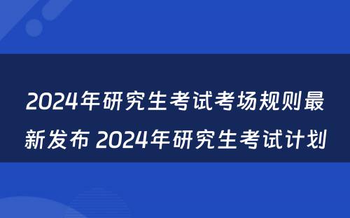 2024年研究生考试考场规则最新发布 2024年研究生考试计划