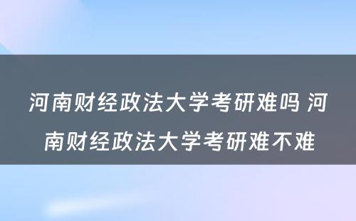 河南财经政法大学考研难吗 河南财经政法大学考研难不难