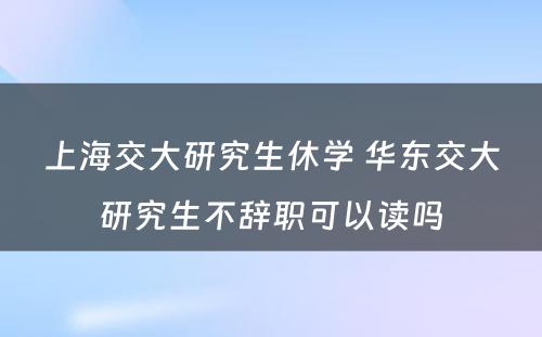 上海交大研究生休学 华东交大研究生不辞职可以读吗