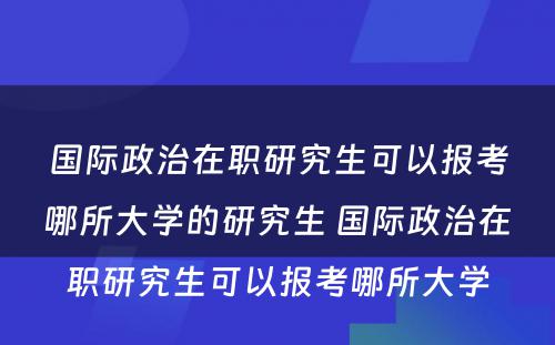 国际政治在职研究生可以报考哪所大学的研究生 国际政治在职研究生可以报考哪所大学