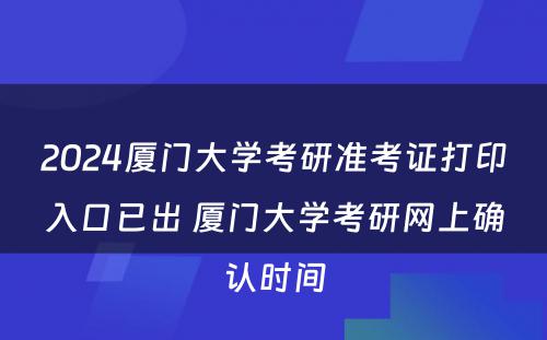 2024厦门大学考研准考证打印入口已出 厦门大学考研网上确认时间