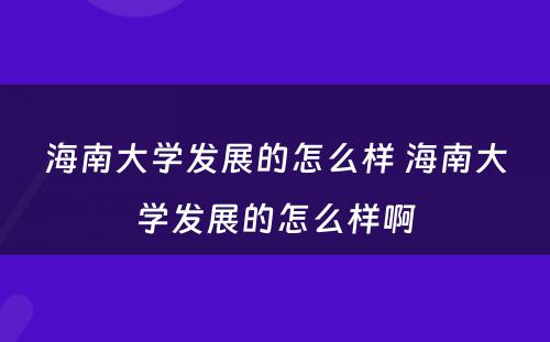 海南大学发展的怎么样 海南大学发展的怎么样啊