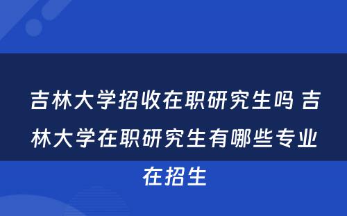 吉林大学招收在职研究生吗 吉林大学在职研究生有哪些专业在招生