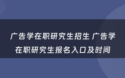 广告学在职研究生招生 广告学在职研究生报名入口及时间