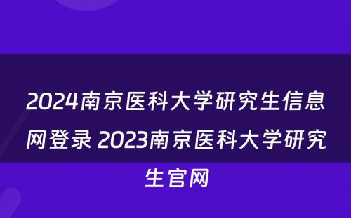 2024南京医科大学研究生信息网登录 2023南京医科大学研究生官网