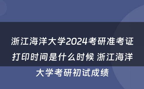 浙江海洋大学2024考研准考证打印时间是什么时候 浙江海洋大学考研初试成绩