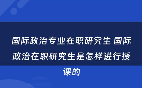 国际政治专业在职研究生 国际政治在职研究生是怎样进行授课的